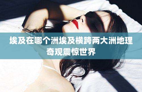 埃及在哪个洲埃及横跨两大洲地理奇观震惊世界