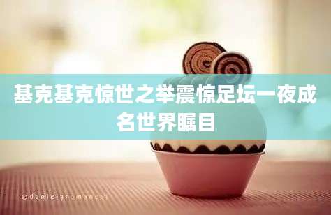 基克基克惊世之举震惊足坛一夜成名世界瞩目