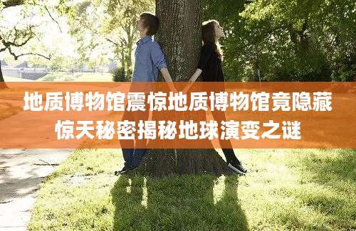 地质博物馆震惊地质博物馆竟隐藏惊天秘密揭秘地球演变之谜