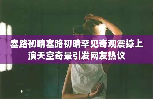 塞路初晴塞路初晴罕见奇观震撼上演天空奇景引发网友热议