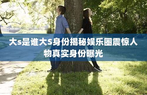 大s是谁大S身份揭秘娱乐圈震惊人物真实身份曝光