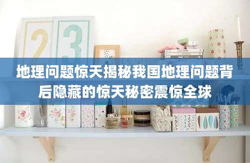 地理问题惊天揭秘我国地理问题背后隐藏的惊天秘密震惊全球