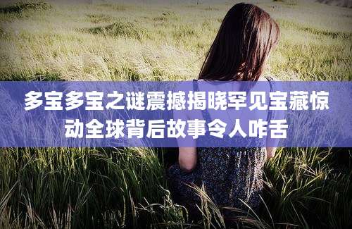 多宝多宝之谜震撼揭晓罕见宝藏惊动全球背后故事令人咋舌