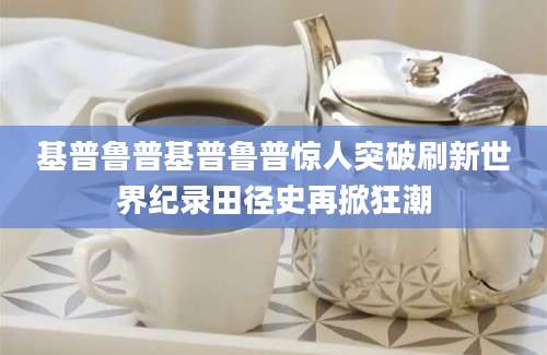 基普鲁普基普鲁普惊人突破刷新世界纪录田径史再掀狂潮
