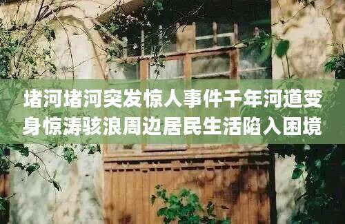 堵河堵河突发惊人事件千年河道变身惊涛骇浪周边居民生活陷入困境