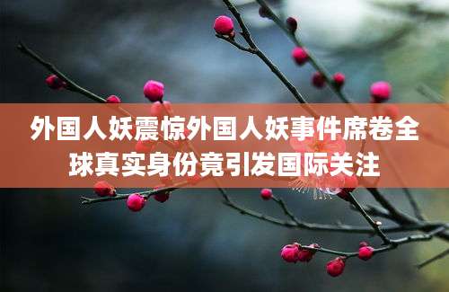 外国人妖震惊外国人妖事件席卷全球真实身份竟引发国际关注