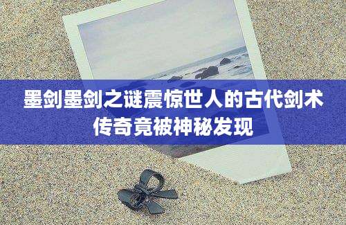 墨剑墨剑之谜震惊世人的古代剑术传奇竟被神秘发现