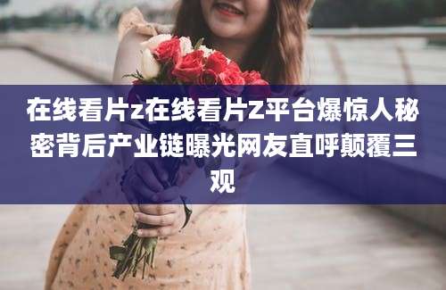 在线看片z在线看片Z平台爆惊人秘密背后产业链曝光网友直呼颠覆三观
