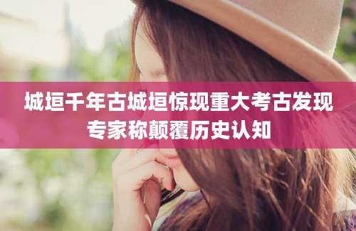 城垣千年古城垣惊现重大考古发现专家称颠覆历史认知