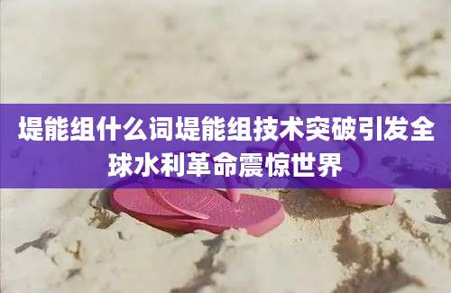 堤能组什么词堤能组技术突破引发全球水利革命震惊世界