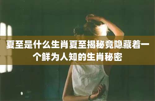 夏至是什么生肖夏至揭秘竟隐藏着一个鲜为人知的生肖秘密