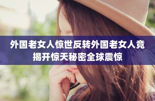 外国老女人惊世反转外国老女人竟揭开惊天秘密全球震惊