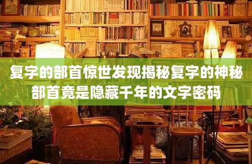 复字的部首惊世发现揭秘复字的神秘部首竟是隐藏千年的文字密码