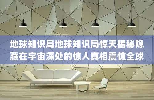 地球知识局地球知识局惊天揭秘隐藏在宇宙深处的惊人真相震惊全球