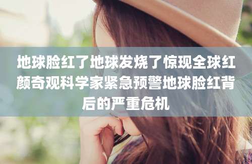 地球脸红了地球发烧了惊现全球红颜奇观科学家紧急预警地球脸红背后的严重危机