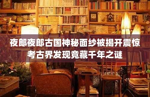 夜郎夜郎古国神秘面纱被揭开震惊考古界发现竟藏千年之谜