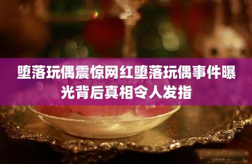 堕落玩偶震惊网红堕落玩偶事件曝光背后真相令人发指