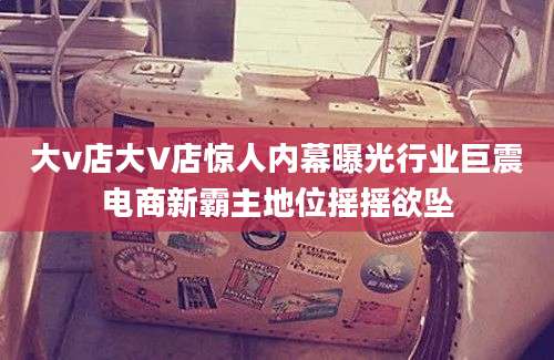 大v店大V店惊人内幕曝光行业巨震电商新霸主地位摇摇欲坠