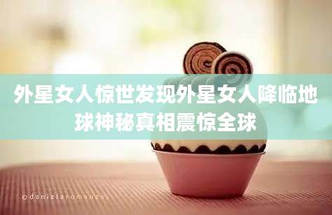 外星女人惊世发现外星女人降临地球神秘真相震惊全球