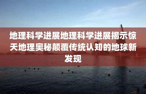 地理科学进展地理科学进展揭示惊天地理奥秘颠覆传统认知的地球新发现