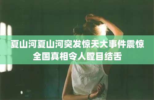 夏山河夏山河突发惊天大事件震惊全国真相令人瞠目结舌