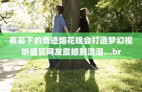 夜幕下的奇迹烟花晚会打造梦幻视听盛宴网友震撼到流泪...br
