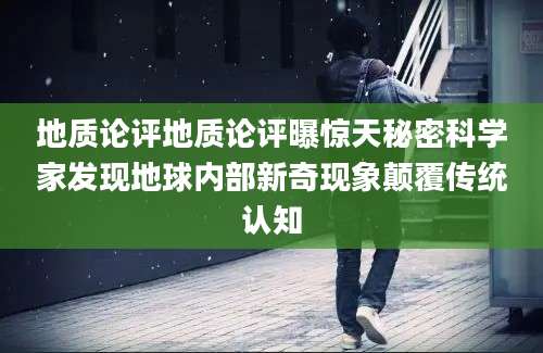 地质论评地质论评曝惊天秘密科学家发现地球内部新奇现象颠覆传统认知