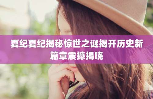夏纪夏纪揭秘惊世之谜揭开历史新篇章震撼揭晓