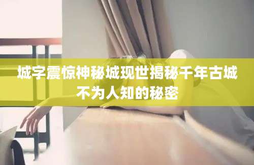 城字震惊神秘城现世揭秘千年古城不为人知的秘密