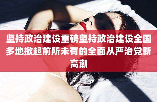 坚持政治建设重磅坚持政治建设全国多地掀起前所未有的全面从严治党新高潮