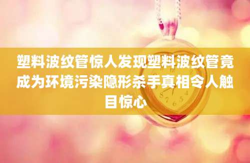 塑料波纹管惊人发现塑料波纹管竟成为环境污染隐形杀手真相令人触目惊心