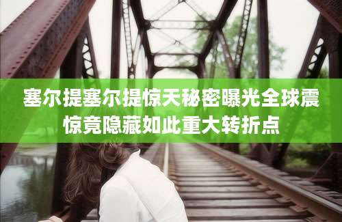 塞尔提塞尔提惊天秘密曝光全球震惊竟隐藏如此重大转折点