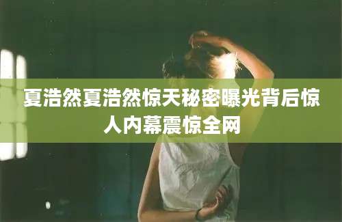 夏浩然夏浩然惊天秘密曝光背后惊人内幕震惊全网