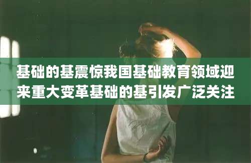 基础的基震惊我国基础教育领域迎来重大变革基础的基引发广泛关注