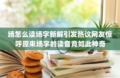 场怎么读场字新解引发热议网友惊呼原来场字的读音竟如此神奇