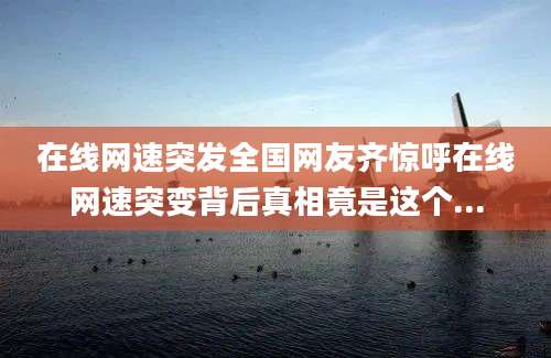 在线网速突发全国网友齐惊呼在线网速突变背后真相竟是这个...
