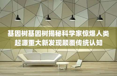 基因树基因树揭秘科学家惊爆人类起源重大新发现颠覆传统认知