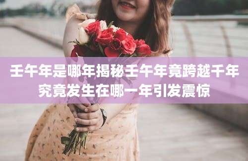 壬午年是哪年揭秘壬午年竟跨越千年究竟发生在哪一年引发震惊
