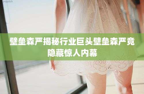 壁垒森严揭秘行业巨头壁垒森严竟隐藏惊人内幕