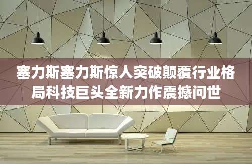 塞力斯塞力斯惊人突破颠覆行业格局科技巨头全新力作震撼问世