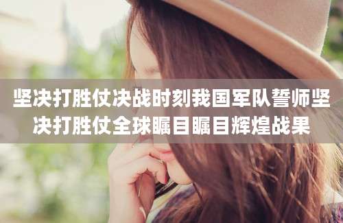 坚决打胜仗决战时刻我国军队誓师坚决打胜仗全球瞩目瞩目辉煌战果
