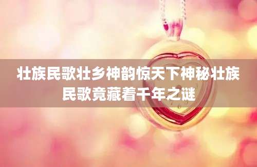 壮族民歌壮乡神韵惊天下神秘壮族民歌竟藏着千年之谜