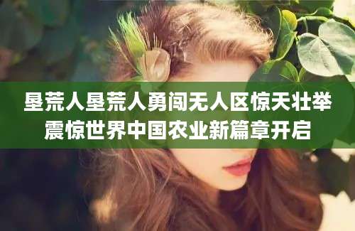 垦荒人垦荒人勇闯无人区惊天壮举震惊世界中国农业新篇章开启