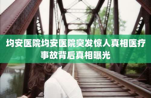 均安医院均安医院突发惊人真相医疗事故背后真相曝光
