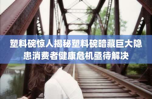 塑料碗惊人揭秘塑料碗暗藏巨大隐患消费者健康危机亟待解决