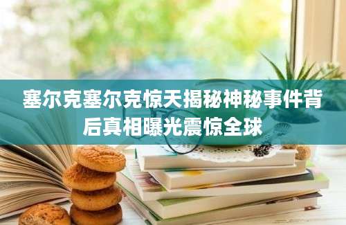 塞尔克塞尔克惊天揭秘神秘事件背后真相曝光震惊全球