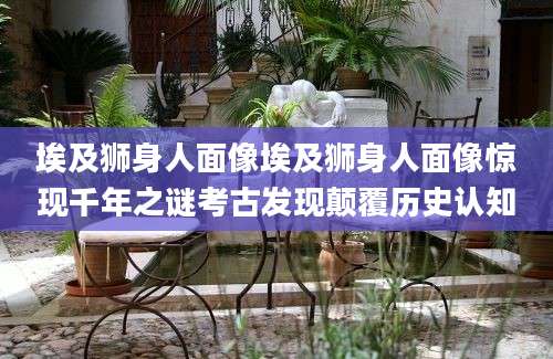 埃及狮身人面像埃及狮身人面像惊现千年之谜考古发现颠覆历史认知