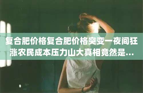 复合肥价格复合肥价格突变一夜间狂涨农民成本压力山大真相竟然是...