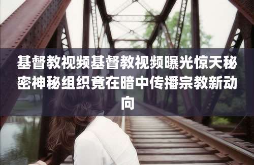 基督教视频基督教视频曝光惊天秘密神秘组织竟在暗中传播宗教新动向