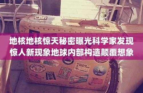 地核地核惊天秘密曝光科学家发现惊人新现象地球内部构造颠覆想象
